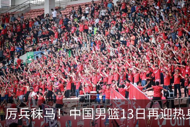 厉兵秣马！中国男篮13日再迎热身赛，冲刺世预赛第四窗口期比赛