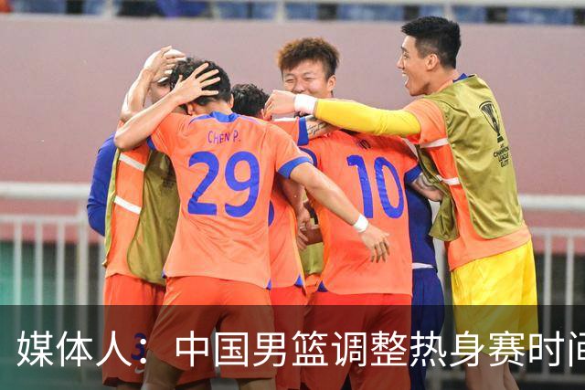 媒体人：中国男篮调整热身赛时间是为了方便留洋球员归来参赛