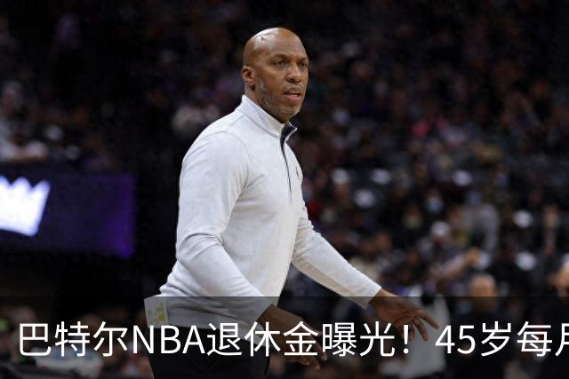 巴特尔NBA退休金曝光！45岁每月领钱，62岁后待遇更加惊人